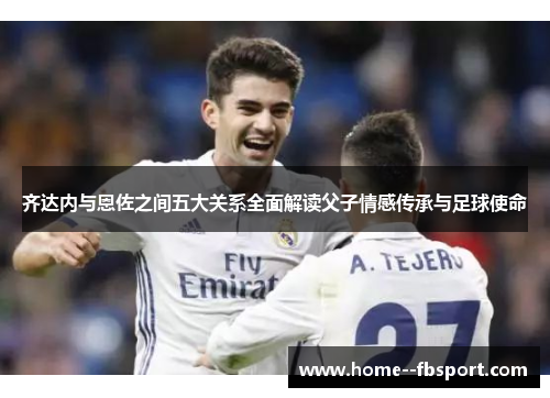 齐达内与恩佐之间五大关系全面解读父子情感传承与足球使命