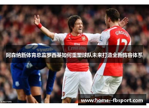 阿森纳新体育总监罗西基如何重塑球队未来打造全新阵容体系