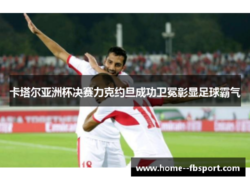 卡塔尔亚洲杯决赛力克约旦成功卫冕彰显足球霸气